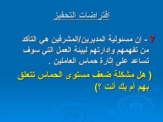 افتراضات التحفيز 7  -  إن مسئولية المديرين / المشرفين هي التأكد من تفهمهم وإدارتهم لبيئة العمل التي سوف تساعد على إثارة حماس العاملين  .  (  هل مشكلة ضعف مستوى الحماس تتعلق بهم أم بك أنت ؟ ) 
