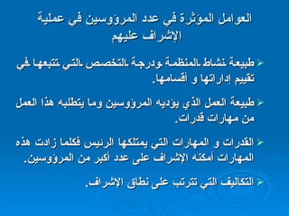 العوامل المؤثرة في عدد المرؤوسين في عملية الإشراف عليهم  طبيعة نشاط المنظمة ودرجة التخصص التي تتبعها في تقييم إداراتها و أقسامها .  طبيعة العمل الذي يؤديه المرؤوسين وما يتطلبه هذا العمل من مهارات قدرات .  القدرات و المهارات التي يمتلكها الرئيس فكلما زادت هذه المهارات أمكنه الإشراف على عدد أكبر من المرؤوسين .  التكاليف التي تترتب على نطاق الإشراف .  