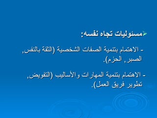 مسئوليات تجاه نفسه :  -  الاهتمام بتنمية الصفات الشخصية  ( الثقة بالنفس ,  الصبر ,  الحزم ).  -  الاهتمام بتنمية المهارات والأساليب  ( التفويض ,  تطوير فريق العمل ).  
