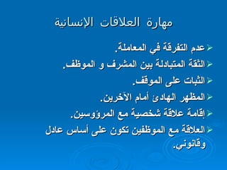 مهارة العلاقات الإنسانية عدم التفرقة في المعاملة .  الثقة المتبادلة بين المشرف و الموظف .  الثبات على الموقف .  المظهر الهادئ أمام الآخرين .  إقامة علاقة شخصية مع المرؤوسين .  العلاقة مع الموظفين تكون على أساس عادل وقانوني .  