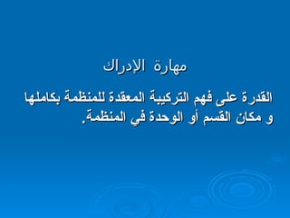 مهارة الإدراك القدرة على فهم التركيبة المعقدة للمنظمة بكاملها و مكان القسم أو الوحدة في المنظمة . 