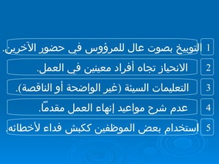 التوبيخ بصوت عال للمرؤوس في حضور الآخرين . الانحياز تجاه أفراد معينين في العمل . التعليمات السيئة  ( غير الواضحة أو الناقصة ). عدم شرح مواعيد إنهاء العمل مقدماً . استخدام بعض الموظفين ككبش فداء لأخطائه . 2 1 4 3 5 