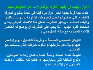 ا لأول :  يجب أن يفهم الأفراد بوضوح ما هو المتوقع منهم  : عندما يبدأ فرداً جديداً العمل لأول مرة فإنه في العادة يتشوق لمعرفة المنظمة التي يدخلها والعمل المفروض القيام به ، أي ما ستكون وظيفته المحددة ، وينتهز المشرف الفعال هذا الاهتمام المبدئي ومدى استعداد الفرد الجديد ، لذا يجب علي المشرف أن يوضح له العناصر الأولية المطلوبة مع بداية العمل وهي  : الهيكل التنظيمي للمنظمة ، وطريقة التشغيل ، ونوع العمل فيها ونبذة عن تاريخها وأسلوب الترقية الذي يستخدم مع العاملين . طبيعة عمله المحدد وصلة عمله بأعمال زملائه الموظفين ، ونوع السلطة التي سيمارسها إذا كانت ثمة سلطات ، وكذلك المسئول عن الإشراف عليه .   