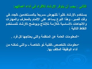 الثاني  :  يجب أن يتوفر الإرشاد للأفراد في أداء أعمالهم : يستخدم الإرشاد كثيراً للنهوض سريعاً بالمستخدمين الجدد في وقت قصير، وهذا النوع يساعد على الإلمام بالمعارف والمهارات والاتجاهات الأساسية اللازمة للإنتاج ويوضح الارشاد للمستخدم النقاط التالية  : المعلومات العامة عن المنظمة والتي يحتاجها كل فرد   . معلومات التخصص الفنية أو الخاصة ، والتي تمكنه من أداء الوظيفة المكلف بها .   