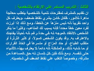 الثالث  :  التدريب المستمر علي الارتقاء بالشخصية  : ان تقديم المشرف لمقترحات تنمية الشخصية يتطلب معالجة ماهرة للأمور، فلكل كائن بشري نقاط ضعف، ويعترف كل واحد تقريباً أنه ليس منزهاً عن الخطأ، ومع ذلك إذا أبرزت لفرد معين خطأ محدداً فإنه يسبب لك المتاعب، وكثيراً ما ينكر الشخص الانتقاد الموجه له في حدة رغم أنه أحياناً يفاجئك بالاعتراف به .  وقد يكون الشخص كسولاً، أو كثير الثرثرة أو متقلب الطباع، أو حاد المزاج أو متسرعاً في اتخاذ القرارات أو ما شابه ذلك، والمشكلة أنه دائماً لا يعترف بهذه الأشياء حتى لنفسه .  ومع ذلك فإن كل إنسان له حق المساعدة من مشرفه، وخصوصاً التغلب علي نقاط الضعف في شخصيته . 
