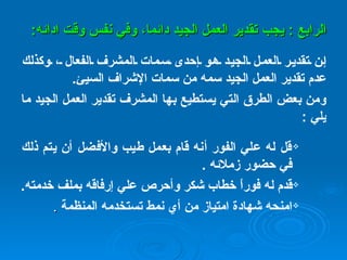 الرابع  :  يجب تقدير العمل الجيد دائما، وفي نفس وقت ادائه : إن تقدير العمل الجيد هو إحدى سمات المشرف الفعال ، وكذلك عدم تقدير العمل الجيد سمه من سمات الإشراف السيئ .   ومن بعض الطرق التي يستطيع بها المشرف تقدير العمل الجيد ما يلي   : قل له علي الفور أنه قام بعمل طيب والأفضل أن يتم ذلك في حضور زملائه   .   قدم له فوراً خطاب شكر وأحرص علي إرفاقه بملف خدمته .   امنحه شهادة امتياز من أي نمط تستخدمه المنظمة   . 