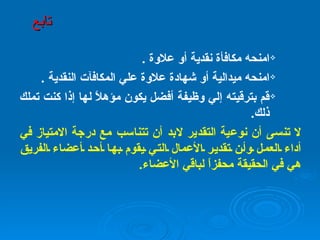 امنحه مكافأة نقدية أو علاوة  .   امنحه ميدالية أو شهادة علاوة علي المكافآت النقدية  . قم بترقيته إلي وظيفة أفضل يكون مؤهلاً لها إذا كنت تملك ذلك .   لا تنسى أن نوعية التقدير لابد أن تتناسب مع درجة الامتياز في أداء العمل وأن تقدير الأعمال التي يقوم بها أحد أعضاء الفريق هي في الحقيقة محفزاً لباقي الأعضاء . تابع 