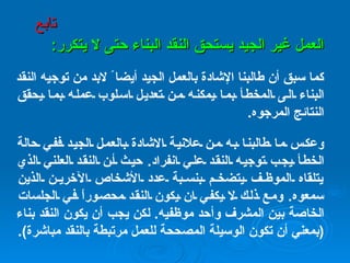 العمل غير الجيد يستحق النقد البناء حتى لا يتكرر : كما سبق أن طالبنا الإشادة بالعمل الجيد أيضا ً لابد من توجيه النقد البناء الى المخطأ بما يمكنه من تعديل اسلوب عمله بما يحقق النتائج المرجوه .   وعكس ما طالبنا به من علانية الاشادة بالعمل الجيد ففي حالة الخطأ يجب توجيه النقد علي انفراد .  حيث أن النقد العلني الذي يتلقاه الموظف يتضخم بنسبة عدد الأشخاص الآخرين الذين سمعوه .  ومع ذلك لا يكفي ان يكون النقد محصوراً في الجلسات الخاصة بين المشرف وأحد موظفيه .  لكن يجب أن يكون النقد بناء  ( بمعني أن تكون الوسيلة المصححة للعمل مرتبطة بالنقد مباشرة ). تابع 