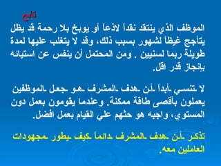 الموظف الذي ينتقد نقداً لاذعاً أو يوبخ بلا رحمة قد يظل يتأجج غيظاً لشهور بسبب ذلك، وقد لا يتغلب عليها لمدة طويلة ربما لسنيين  .  ومن المحتمل أن ينفس عن استيائه بإنجاز قدر اقل . لا تنسي أبداً أن هدف المشرف هو جعل الموظفين يعملون بأقصى طاقة ممكنة .  وعندما يقومون بعمل دون المستوي، واجبه هو حثهم علي القيام بعمل افضل . تذكر أن هدف المشرف دائماً كيف يطور مجهودات العاملين معه . تابع 