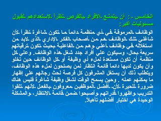 الخامس  :  أن يتمتع الأفراد بالفرص نظراً لاستعدادهم لقبول مسئوليات أكبر : الوظائف المرموقة في أي منظمة دائماً ما تكون شاغرة نظراً لأن شاغلي تلك الوظائف هم من أصحاب الفكر الإداري الذى لابد من استغلاله في وظائف أعلي وهم من الفاعلية بحيث تكون ترقياتهم سريعة بحال، وسيكون علي أفراد جدد شغل هذه الوظائف .  وعلي كل منظمة أن تكون مستعدة لملء أي وظيفة أو كل الوظائف حين تخلو وأن يكون لديها دائماً قائمة انتظار لمن يصلحون لملء هذه الوظائف، ويتطلب ذلك أن يستغل المشرفون كل فرصة لحث رجالهم علي إظهار ما يمكنهم عمله  .  وحين يسمح الوقت لشغل وظيفة شاغرة فليس هناك ضرورة للحيرة لأن أفضل الموظفين معروفون بالفعل لأنهم تلقوا التدريب واظهروا قدراتهم وأصبحوا ضمن قائمة الانتظار، والمشكلة الوحيدة هي اختيار أفضلهم تأهيلاً . 