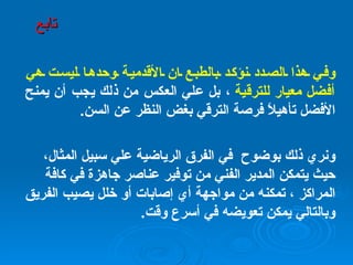 وفي هذا الصدد نؤكد بالطبع ان الأقدمية وحدها ليست هي أفضل معيار للترقية  ، بل علي العكس من ذلك يجب أن يمنح الأفضل تأهيلاً فرصة الترقي بغض النظر عن السن . ونري ذلك بوضوح  في الفرق الرياضية علي سبيل المثال، حيث يتمكن المدير الفني من توفير عناصر جاهزة في كافة المراكز ، تمكنه من مواجهة أي إصابات أو خلل يصيب الفريق وبالتالي يمكن تعويضه في أسرع وقت . تابع 