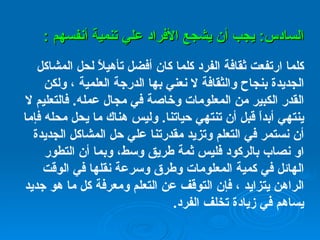 السادس :  يجب أن يشجع الأفراد علي تنمية أنفسهم  : كلما ارتفعت ثقافة الفرد كلما كان أفضل تأهيلاً لحل المشاكل الجديدة بنجاح والثقافة لا نعني بها الدرجة العلمية ، ولكن القدر الكبير من المعلومات وخاصة في مجال عمله .  فالتعليم لا ينتهي أبداً قبل أن تنتهي حياتنا .  وليس هناك ما يحل محله فإما أن نستمر في التعلم وتزيد مقدرتنا علي حل المشاكل الجديدة او نصاب بالركود فليس ثمة طريق وسط، وبما أن التطور الهائل في كمية المعلومات وطرق وسرعة نقلها في الوقت الراهن يتزايد ، فإن التوقف عن التعلم ومعرفة كل ما هو جديد يساهم في زيادة تخلف الفرد .   