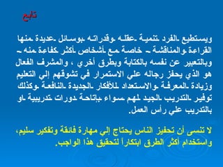 ويستطيع الفرد تنمية عقله وقدراته بوسائل عديدة منها القراءة والمناقشة  -  خاصة مع أشخاص أكثر كفاءة منه  -  وبالتعبير عن نفسه بالكتابة وبطرق أخري ، والمشرف الفعال هو الذي يحفز رجاله علي الاستمرار في تشوقهم إلي التعليم وزيادة المعرفة والاستعداد للأفكار الجديدة النافعة وكذلك توفير التدريب الجيد لهم سواء بإتاحة دورات تدريبية او بالتدريب علي رأس العمل . لا تنسى أن تحفيز الناس يحتاج إلي مهارة فائقة وتفكير سليم، واستخدام أكثر الطرق ابتكاراً لتحقيق هذا الواجب . تابع 