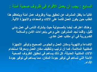 السابع  :  يجب أن يعمل الأفراد في ظروف صحية آمنة  : غالباً ما يغفل المشرف عن تحقيق بيئة وظروف عمل آمنة ويتعاظم هذا الطلب حين يكون العمل قائماً على الالات والمعدات والأجهزة الآلية .   وهناك اعتراف أيضا بالمسئولية حيث يشترك الناس في عمل بدني ثقيل، وقلما نجد المشرفين علي وعي بإجراءات الأمن والسلامة الضرورية في أي مكتب عمل عادي . الإضاءة والتهوية ومكان العمل والجلوس الصحيح وتوفير الأجهزة المكتبية الملائمة، كما أن ترتيب وتنظيف مكان العمل ومعرفة استخدام الآلات المكتبية الحديثة، كل ذلك يساهم في تحقيق الظروف الصحية الآمنة التي تساهم في توفير جودة المكان، مما يساهم في توفير جودة الأداء . 