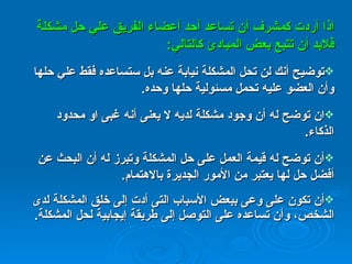 اذا أردت كمشرف أن تساعد أحد أعضاء الفريق علي حل مشكلة فلابد أن تتبع بعض المبادئ كالتالي : توضيح أنك لن تحل المشكلة نيابة عنه بل ستساعده فقط علي حلها وأن العضو عليه تحمل مسئولية حلها وحده . ان توضح له أن وجود مشكلة لديه لا يعنى أنه غبى او محدود الذكاء .  أن توضح له قيمة العمل على حل المشكلة وتبرز له أن البحث عن أفضل حل لها يعتبر من الأمور الجديرة بالاهتمام . أن تكون على وعى ببعض الأسباب التى أدت إلى خلق المشكلة لدى الشخص، وأن تساعده على التوصل إلى طريقة إيجابية لحل المشكلة . 