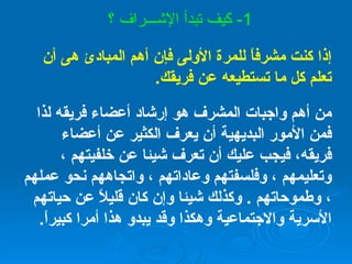 إذا كنت مشرفاً للمرة الأولى فإن أهم المبادئ هى أن تعلم كل ما تستطيعه عن فريقك . من أهم واجبات المشرف هو إرشاد أعضاء فريقه لذا فمن الأمور البديهية أن يعرف الكثير عن أعضاء فريقه، فيجب عليك أن تعرف شيئا عن خلفيتهم ، وتعليمهم ، وفلسفتهم وعاداتهم ، واتجاههم نحو عملهم ، وطموحاتهم  .  وكذلك شيئا وإن كان قليلاً عن حياتهم الأسرية والاجتماعية وهكذا وقد يبدو هذا أمرا كبيراً . 1-  كيف تبدأ الإشـــراف ؟ 