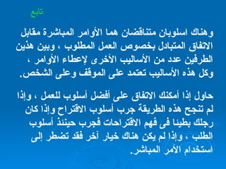 وهناك اسلوبان متناقضان هما الأوامر المباشرة مقابل الاتفاق المتبادل بخصوص العمل المطلوب ، وبين هذين الطرفين عدد من الأساليب الأخرى لإعطاء الأوامر ، وكل هذه الأساليب تعتمد على الموقف وعلى الشخص . حاول إذا أمكنك الاتفاق على أفضل أسلوب للعمل ، وإذا لم تنجح هذه الطريقة جرب أسلوب الاقتراح وإذا كان رجلك بطيئا فى فهم الاقتراحات فجرب حينئذ أسلوب الطلب ، وإذا لم يكن هناك خيار آخر فقد تضطر إلى استخدام الأمر المباشر . تابع 