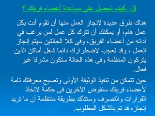 هناك طرق عديدة لإنجاز العمل منها أن تقوم أنت بكل عمل هام، أو يمكنك أن تترك كل عمل لمن يرغب في أدائه من أعضاء الفريق، وفى كلا الحالتين سيتم إنجاز العمل ، وقد تعجب لاضطرارك دائما شغل أماكن الذين يتركون المنظمة وفى هذه الحالة ستكون مشرفا غير فعال . حين تتمكن من تنفيذ الوثيقة الأولى وتصبح معرفتك تامة لأعضاء فريقك ستفوض الآخرين فى حكمة لاتخاذ القرارات والتصرف وستتأكد بطريقة منتظمة أن ما تريد إنجازه قد تم بالشكل المطلوب . 3-  كيف تحصل علي مساعدة أعضاء فريقك ؟ 