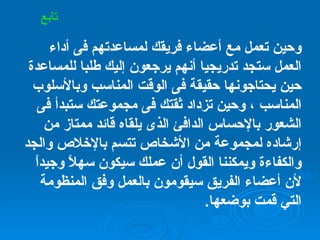 وحين تعمل مع أعضاء فريقك لمساعدتهم فى أداء العمل ستجد تدريجيا أنهم يرجعون إليك طلبا للمساعدة حين يحتاجونها حقيقة فى الوقت المناسب وبالأسلوب المناسب ، وحين تزداد ثقتك فى مجموعتك ستبدأ فى الشعور بالإحساس الدافئ الذى يلقاه قائد ممتاز من إرشاده لمجموعة من الأشخاص تتسم بالإخلاص والجد والكفاءة ويمكننا القول أن عملك سيكون سهلاً وجيداً لأن أعضاء الفريق سيقومون بالعمل وفق المنظومة التي قمت بوضعها . تابع 