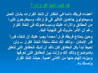 أعضاء فريقك دائماً في انتظار أن تتخذ القرارات بشأن العمل وسيحاولون جاهدين التأثير فى قراراتك، وسيطرحون كثيرا من الحقائق والآراء عليك وسيساعدونك فى اتخاذ القرار رغم أن الأمر متروك فى النهاية اليك . وحين يحتاج فريقك قراراً محدداً يجب عليك أن تتخذه فوراً قدر الإمكان ، وتأكد أنك تملك سلطة اتخاذ القرار ـــ ولن تحيط أبداً بكل الحقائق لكن تأكد أن لديك الحقائق التى تتعلق بالموضوع وتأكد أنك وازنت بين الحقائق التى تعرفها وميزت الهام منها من الأدنى أهمية .  حينئذ اتخذ القرار وتمسك به . 4-  كيف تتخذ القرارات ؟ 