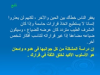 يغفر الناس خطأك بين الحين والآخر ، لكنهم لن يعذروا إنسانا لا يستطيع اتخاذ قرارات حاسمة وإذا كان المشرف الطيب متردد كان عرضه للضياع ، وسيكون ضياعه مضاعفا إذا غير قراراته لتناسب أفكار شخص آخر . إن دراسة المشكلة من كل جوانبها فى هدوء وإمعان هو الأسلوب الأكيد لخلق الثقة في قرارك  . تابع 