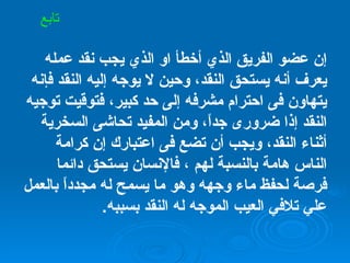 إن عضو الفريق الذي أخطأ او الذي يجب نقد عمله يعرف أنه يستحق النقد، وحين لا يوجه إليه النقد فإنه يتهاون فى احترام مشرفه إلى حد كبير، فتوقيت توجيه النقد إذا ضرورى جداً، ومن المفيد تحاشى السخرية أثناء النقد، ويجب أن تضع فى اعتبارك إن كرامة الناس هامة بالنسبة لهم ، فالإنسان يستحق دائما فرصة لحفظ ماء وجهه وهو ما يسمح له مجدداً بالعمل علي تلافي العيب الموجه له النقد بسببه . تابع 