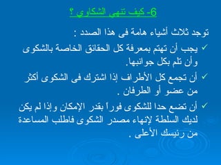 توجد ثلاث أشياء هامة فى هذا الصدد  : يجب أن تهتم بمعرفة كل الحقائق الخاصة بالشكوى وأن تلم بكل جوانبها . أن تجمع كل الأطراف إذا اشترك فى الشكوى أكثر من عضو أو الطرفان  .   أن تضع حدا للشكوى فوراً بقدر الإمكان وإذا لم يكن لديك السلطة لإنهاء مصدر الشكوى فاطلب المساعدة من رئيسك الأعلى  . 6-  كيف تنهي الشكاوي ؟ 