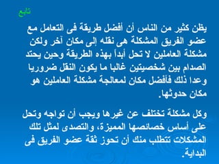 يظن كثير من الناس أن أفضل طريقة فى التعامل مع عضو الفريق المشكلة هى نقله إلى مكان آخر ولكن مشكلة العاملين لا تحل أبداً بهذه الطريقة وحين يحتد الصدام بين شخصيتين غالبا ما يكون النقل ضروريا وعدا ذلك فأفضل مكان لمعالجة مشكلة العاملين هو مكان حدوثها . وكل مشكلة تختلف عن غيرها ويجب أن تواجه وتحل على أساس خصائصها المميزة، والتصدى لمثل تلك المشكلات تتطلب منك أن تحوز ثقة عضو الفريق فى البداية .   تابع 