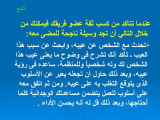 عندما تتأكد من كسب ثقة عضو فريقك فيمكنك من خلال التالي أن تجد وسيلة ناجحة للمضى معه : تحدث مع الشخص عن عيبه، وابحث عن سبب هذا العيب ـ تأكد أنك تشرح فى وضوح ما يعنى عيب هذا الشخص لك وله شخصياً وللمنظمة، ساعده فى رؤية عيبه، وبعد ذلك حاول أن تجعله يعبر عن الأسلوب الذى يتوقع التغلب به على عيبه .  ومن ثم اتفق معه على أسلوب للعمل يتضمن مساعدتك الوجدانية كلما أحتاجها، وبعد ذلك قل له أنه يحسن الأداء  .   تابع 