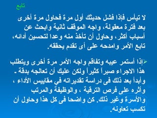 لا تيأس فإذا فشل حديثك أول مرة فحاول مرة أخرى بعد فترة معقولة، واجه الموقف ثانية وابحث عن أسباب أكثر، وحاول أن تأخذ منه وعدا لتحسين أدائه، تابع الأمر وامدحه على أى تقدم يحققه . إذا أستمر عيبه وتفاقم واجه الأمر مرة أخرى ويتطلب هذا الاجراء صبراً كثيراً ولكن عليك أن تعالجه بدقة ـ وأبدأ بعد ذلك فى دراسة تقديراته في مقاييس الأداء ، وأثره على فرص الترقية ، والوظيفة والمرتب والأسرة وغير ذلك .  كن واضحا فى كل هذا وحاول أن تكسب تعاونه . تابع 