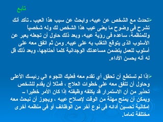 تحدث مع الشخص عن عيبه، وابحث عن سبب هذا العيب ـ تأكد أنك تشرح فى وضوح ما يعنى عيب هذا الشخص لك وله شخصياً وللمنظمة، ساعده فى رؤية عيبه، وبعد ذلك حاول أن تجعله يعبر عن الأسلوب الذى يتوقع التغلب به على عيبه .  ومن ثم اتفق معه على أسلوب للعمل يتضمن مساعدتك الوجدانية كلما أحتاجها، وبعد ذلك قل له أنه يحسن الأداء . إذا لم تستطع أن تحقق أي تقدم معه فعليك اللجوء الي رئيسك الأعلى وحاول أن تتفق معه على خطوات العلاج ، فمثلا أن يقدم للشخص تحذير من أن الاستمرار قد يكلفه وظيفته إذا كان الأمر خطيرا ــ ويمكن أن يمنح مهلة من الوقت لإصلاح عيبه ، ويجوز أن نبحث معه إمكانية تحسين أدائه فى نوع آخر من الوظائف أو فى منظمه أخرى مختلفة تماما . تابع 
