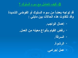 قد تواجه بعضاً من سوء السلوك أو الفوضى الشديدة وقد تتفاوت هذه الحالات بين مايلي  : إهمال الواجب . رفض القيام بأنواع معينه من العمل . السرقة . الرشوة . عمل إجرامى . 8-  كيف تتعامل مع سوء السلوك ؟ 
