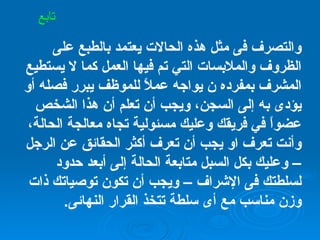 والتصرف فى مثل هذه الحالات يعتمد بالطبع على الظروف والملابسات التي تم فيها العمل كما لا يستطيع المشرف بمفرده ن يواجه عملاً للموظف يبرر فصله أو يؤدى به إلى السجن، ويجب أن تعلم أن هذا الشخص عضواً في فريقك وعليك مسئولية تجاه معالجة الحالة، وأنت تعرف او يجب أن تعرف أكثر الحقائق عن الرجل  –  وعليك بكل السبل متابعة الحالة إلى أبعد حدود لسلطتك فى الإشراف  –  ويجب أن تكون توصياتك ذات وزن مناسب مع أى سلطة تتخذ القرار النهائى . تابع 