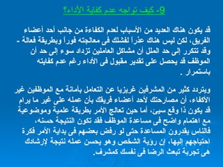 قد يكون هناك العديد من الأسباب لعدم الكفاءة من جانب أحد أعضاء الفريق، لكن ليس هناك عذراً لفشلك فى معالجته فوراً وبطريقة فعالة  -  وقد تتكرر إلى حد الملل أن مشاكل العاملين تزداد سوء إلى حد أن الموظف قد يحصل على تقدير مقبول فى الأداء رغم عدم كفايته باستمرار  . ويتردد كثير من المشرفين غريزيا عن التعامل بأمانة مع الموظفين غير الأكفاء، أن مصارحتك لأحد أعضاء فريقك بأن عمله على غير ما يرام قد يكون ذا وقع سيئ، أما حين تعالج الأمر بطريقة علمية وموضوعية مع اهتمام واضح فى مساعدة الموظف فقد تكون النتيجة حسنه، فالناس يقدرون المساعدة حتى لو رفض بعضهم فى بداية الأمر فكرة احتياجهم إليها، إن رؤية الشخص وهو يحسن عمله نتيجة لإرشادك هى تجربة تبعث الرضا فى نفسك كمشرف . 9-  كيف تواجه عدم كفاية الأداء؟ 