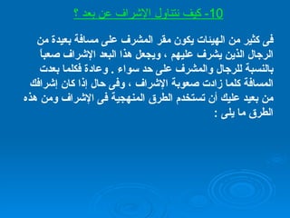فى كثير من الهيئات يكون مقر المشرف على مسافة بعيدة من الرجال الذين يشرف عليهم ، ويجعل هذا البعد الإشراف صعباً بالنسبة للرجال والمشرف على حد سواء  .  وعادة فكلما بعدت المسافة كلما زادت صعوبة الإشراف ، وفى حال إذا كان إشرافك من بعيد عليك أن تستخدم الطرق المنهجية فى الإشراف ومن هذه الطرق ما يلى  : 1 -  إعداد خطة للعمل  . 2 - الاجتماعات  .  3 -  الزيارات المنتظمة  . 4 - التقارير  . 5 - وسائل أخرى تناسبك مثل دليل فيه شرح للإجراءات  . 10-  كيف نتناول الإشراف عن بعد ؟ 
