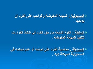 المسئولية  :   المهمة المفوضة والواجب على الفرد أن يؤديها  . السلطة  :   القوة النابعة من حق الفرد في اتخاذ القرارات لتنفيذ المهمة المفوضة  . المساءلة  :   محاسبة الفرد على نجاحه أو عدم نجاحه في المسئولية الموكلة إليه  . 