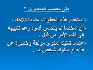 متى نحاسب المقصرين ؟ استخدم هذه الخطوات عندما تلاحظ  : أن شخصاً لم يتحسن أداؤه رغم تنبيهه إلى ذلك الأمر من قبل  . عندما تأتيك شكوى موثقة وخطيرة عن أداء أو سلوك شخص ما  . 