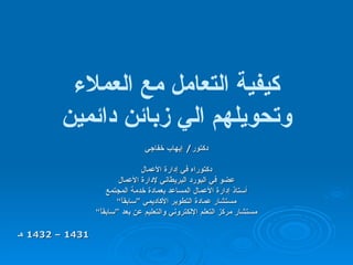 كيفية التعامل مع العملاء وتحويلهم الي زبائن دائمين دكتور /  إيهاب خفاجي دكتوراه في إدارة الأعمال عضو في البورد البريطاني لإدارة الأعمال أستاذ إدارة الأعمال المساعد   بعمادة خدمة المجتمع مستشار عمادة التطوير الأكاديمي ”سابقاً“ مستشار مركز التعلم الإلكتروني والتعليم عن بعد ”سابقاً“ 1431 – 1432  هـ 