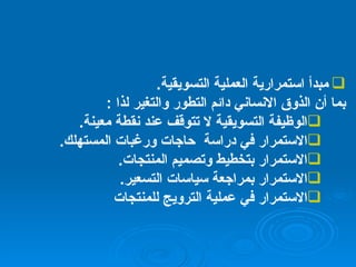مبدأ استمرارية العملية التسويقية . بما أن الذوق الانساني دائم التطور والتغير لذا  : الوظيفة التسويقية لا تتوقف عند نقطة معينة . الاستمرار في دراسة  حاجات ورغبات المستهلك . الاستمرار بتخطيط وتصميم المنتجات . الاستمرار بمراجعة سياسات التسعير . الاستمرار في عملية الترويج للمنتجات 