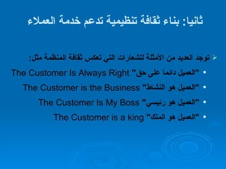 ثانيا :  بناء ثقافة تنظيمية تدعم خدمة العملاء  توجد العديد من الأمثلة للشعارات التي تعكس ثقافة المنظمة مثل : " العميل دائما على حق "   The Customer Is Always Right " العميل هو النشاط "   The Customer is the Business " العميل هو رئيسي "   The Customer Is My Boss " العميل هو الملك "   The Customer is a king 
