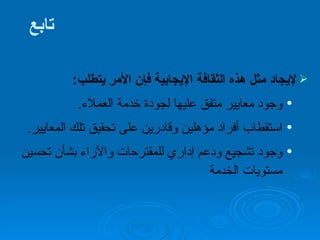 تابع لإيجاد مثل هذه الثقافة الإيجابية فإن الأمر يتطلب :  وجود معايير متفق عليها لجودة خدمة العملاء . استقطاب أفراد مؤهلين وقادرين على تحقيق تلك المعايير . وجود تشجيع ودعم إداري للمقترحات والآراء بشأن تحسين مستويات الخدمة 