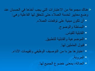 هناك مجموعة من الاعتبارات التي يجب أخذها في الحسبان عند وضع معايير لخدمة العملاء حتى تتحقق لها الفاعلية وهي :  أن تكون مبنية على توقعات العملاء . البساطة والوضوح . القابلية للقياس . الموضوعية والقابلية للتطبيق . قبول العاملين لها . اعتبارها  جزءا  من التوصيف الوظيفي وتقييمات الأداء . المرونة . العدالة، بمعنى خضوع الجميع لها . 