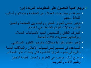 ترجع أهمية الحصول على المعلومات المرتدة إلى :  معرفة درجة رضاء العملاء عن المنظمة وخدماتها وأساليب التعامل معهم .  توفير أساس للحوار المفتوح والبناء بين المنظمة والعميل لقياس مجالات القوة والضعف في الخدمة . التعرف الدقيق والتشخيص الجيد لاحتياجات العملاء وتوقعاتهم لمستويات الأداء للخدمة .  توفير مقياس لقراءة مجالات وفرص التطور المستقبلي .  المساعدة في تصميم إستراتيجيات الإعلان والعلاقات العامة والبيع في ضوء المزايا التنافسية التي يتحدث عنها العملاء . وضع أساس موضوعي لتطوير وتحديث أنظمة التحفيز وتقييم الأداء والتدريب . 