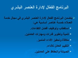 البرنامج الفعّال لإدارة العنصر البشري  يتضمن البرنامج الفعال لإدارة العنصر البشري في مجال خدمة العملاء خمسة عناصر أساسية هي : استقطاب وتوظيف أفضل الكفاءات . تنمية وتطوير قدرات ومهارات العاملين . مكافأة وتحفيز الأداء المتميز . التقييم العادل للأداء . الصيانة والحفاظ على العاملين . 