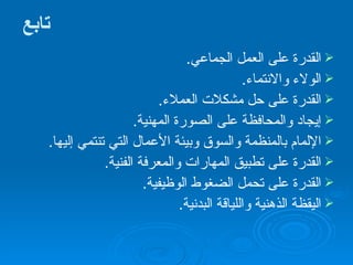 تابع القدرة على العمل الجماعي . الولاء والانتماء . القدرة على حل مشكلات العملاء . إيجاد والمحافظة على الصورة المهنية . الإلمام بالمنظمة والسوق وبيئة الأعمال التي تنتمي إليها . القدرة على تطبيق المهارات والمعرفة الفنية . القدرة على تحمل الضغوط الوظيفية . اليقظة الذهنية واللياقة البدنية . 