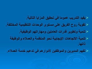 يفيد التدريب عموما في تحقيق المزايا التالية . تقوية روح الفريق على مستوى الوحدات التنظيمية المختلفة . تنمية وتطوير قدرات العاملين ومهاراتهم الوظيفية . تنمية الاتجاهات الإيجابية نحو المنظمة والعملاء والوظيفة ذاتها . تفهم المديرين والموظفين لأدوارهم في تدعيم خدمة العملاء . 