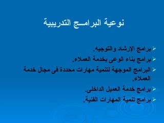 نوعية البرامــج التدريبية  برامج الإرشاد والتوجيه . برامج بناء الوعى بخدمة العملاء . البرامج الموجهة لتنمية مهارات محددة فى مجال خدمة العملاء . برامج خدمة العميل الداخلى . برامج تنمية المهارات الفنية . 