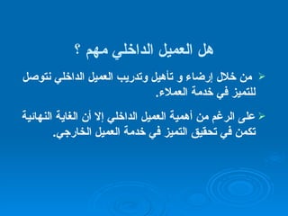 هل  العميل الداخلي  مهم ؟ من خلال  إرضاء و  تأهيل وتدريب  العميل الداخلي  نتوصل للتميز في خدمة العملاء . على الرغم من أهمية العميل الداخلي إلا أن الغاية النهائية تكمن في تحقيق التميز في خدمة العميل الخارجي . 