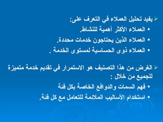 يفيد تحليل العملاء في التعرف على : العملاء الأكثر أهمية للنشاط . العملاء الذين يحتاجون خدمات محددة . العملاء ذوى الحساسية لمستوى الخدمة   . الغرض من هذا التصنيف هو الاستمرار في تقديم خدمة متميزة للجميع من خلال  : فهم السمات والدوافع الخاصة بكل فئة استخدام الأساليب الملائمة للتعامل مع كل فئة .   