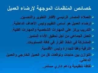 خصائص المنظمات الموجهة لإرضاء العميل العملاء المصدر الرئيسي لأفكار التطوير والتحسين .  إرضاء العميل هو أساس التقييم وليس الأهداف الداخلية . التدريب يركز على المهارات الشخصية والمهارات الفنية . العمل الجماعي من أجل تحقيق الأداء المتميز . المشاركة في اتخاذ القرار في كافة المستويات . الترقية وفقا للجدارة وليس الأقدمية . التوازن بين حاجات وتوقعات كل من العميل الخارجي والعميل الداخلي . ثقافة تنظيمية ودعم إداري مستمر . 